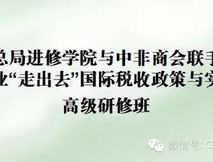 国税总局进修学院与中非商会联手建筑企业“走出去”国际税收政策与实务高级研修班