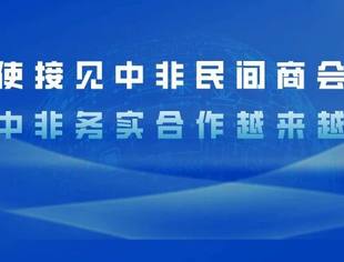 吴鹏大使接见中非民间商会考察团,表示对中非务实合作越来越有信心